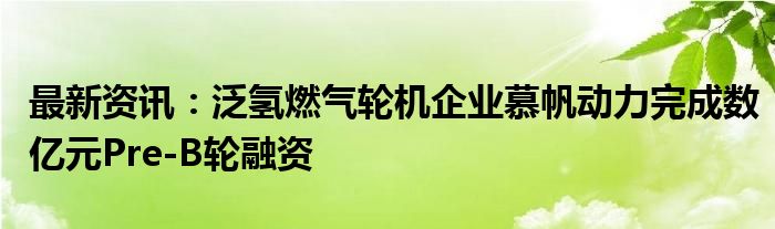 最新资讯：泛氢燃气轮机企业慕帆动力完成数亿元Pre-B轮融资