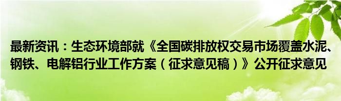 最新资讯：生态环境部就《全国碳排放权交易市场覆盖水泥、钢铁、电解铝行业工作方案（征求意见稿）》公开征求意见