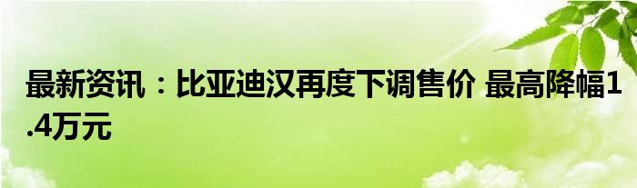 最新资讯：比亚迪汉再度下调售价 最高降幅1.4万元