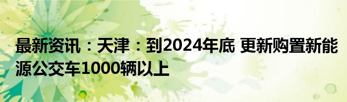 最新资讯：天津：到2024年底 更新购置新能源公交车1000辆以上