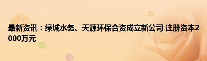 最新资讯：绿城水务、天源环保合资成立新公司 注册资本2000万元