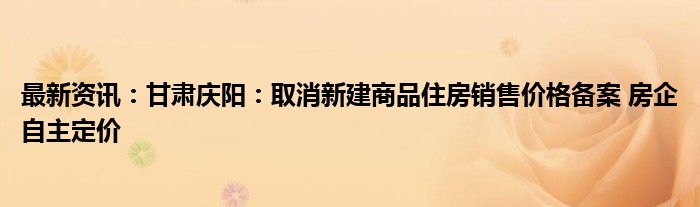 最新资讯：甘肃庆阳：取消新建商品住房销售价格备案 房企自主定价