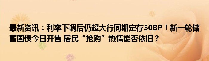 最新资讯：利率下调后仍超大行同期定存50BP！新一轮储蓄国债今日开售 居民“抢购”热情能否依旧？