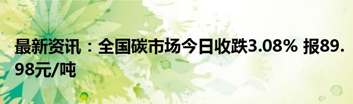 最新资讯：全国碳市场今日收跌3.08% 报89.98元/吨