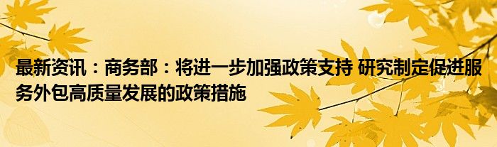 最新资讯：商务部：将进一步加强政策支持 研究制定促进服务外包高质量发展的政策措施