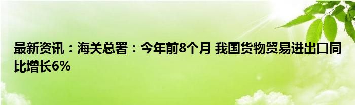 最新资讯：海关总署：今年前8个月 我国货物贸易进出口同比增长6%