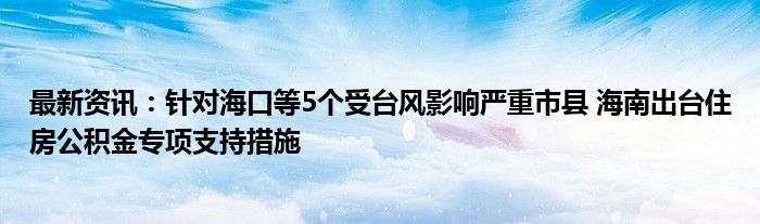 最新资讯：针对海口等5个受台风影响严重市县 海南出台住房公积金专项支持措施