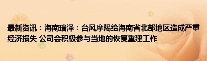 最新资讯：海南瑞泽：台风摩羯给海南省北部地区造成严重经济损失 公司会积极参与当地的恢复重建工作