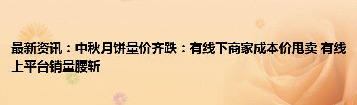 最新资讯：中秋月饼量价齐跌：有线下商家成本价甩卖 有线上平台销量腰斩