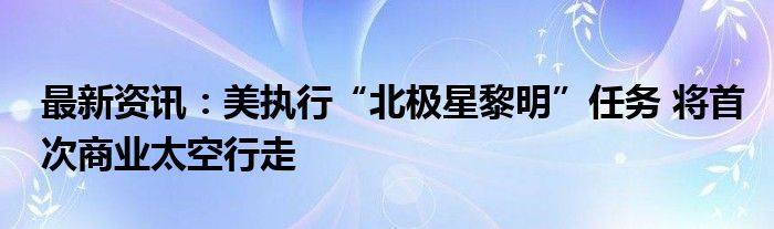 最新资讯：美执行“北极星黎明”任务 将首次商业太空行走