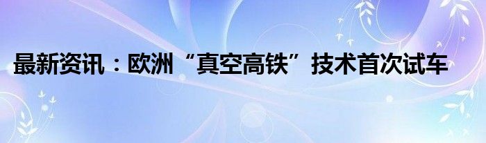 最新资讯：欧洲“真空高铁”技术首次试车