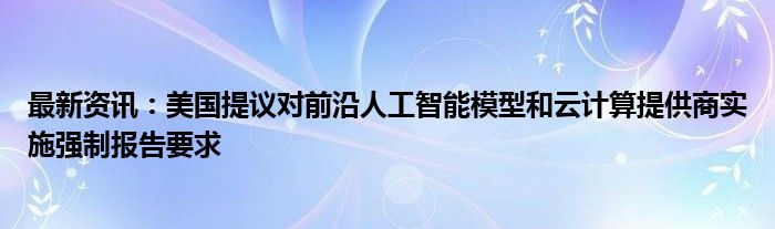 最新资讯：美国提议对前沿人工智能模型和云计算提供商实施强制报告要求