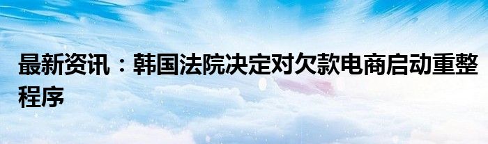 最新资讯：韩国法院决定对欠款电商启动重整程序