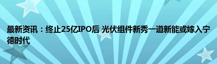 最新资讯：终止25亿IPO后 光伏组件新秀一道新能或嫁入宁德时代