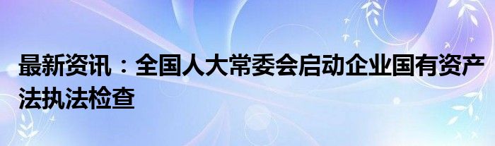 最新资讯：全国人大常委会启动企业国有资产法执法检查