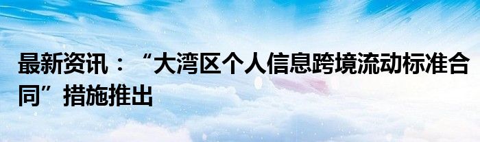 最新资讯：“大湾区个人信息跨境流动标准合同”措施推出