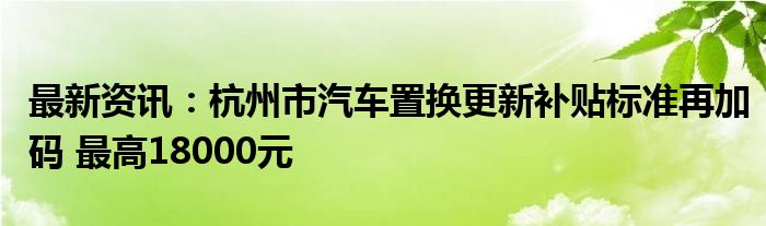 最新资讯：杭州市汽车置换更新补贴标准再加码 最高18000元