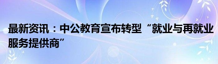 最新资讯：中公教育宣布转型“就业与再就业服务提供商”