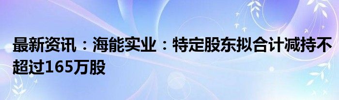 最新资讯：海能实业：特定股东拟合计减持不超过165万股