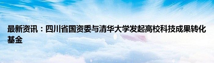 最新资讯：四川省国资委与清华大学发起高校科技成果转化基金