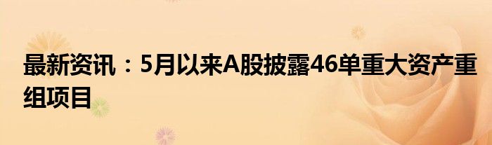 最新资讯：5月以来A股披露46单重大资产重组项目