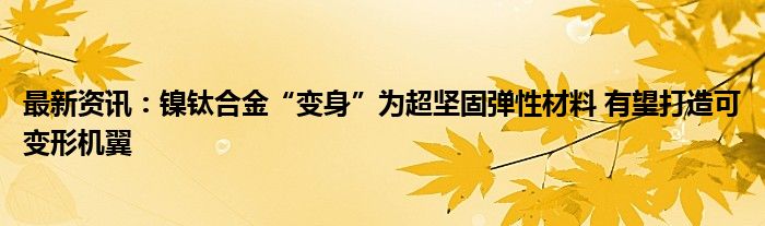 最新资讯：镍钛合金“变身”为超坚固弹性材料 有望打造可变形机翼