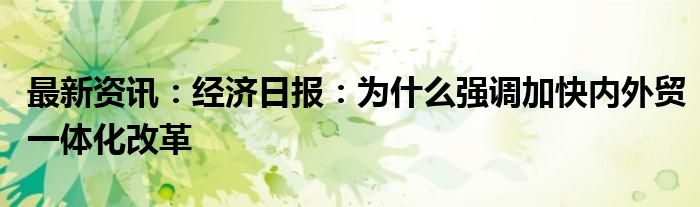 最新资讯：经济日报：为什么强调加快内外贸一体化改革