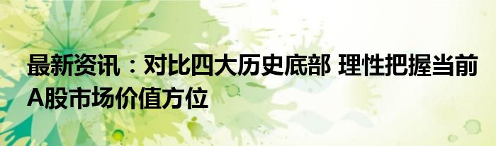 最新资讯：对比四大历史底部 理性把握当前A股市场价值方位