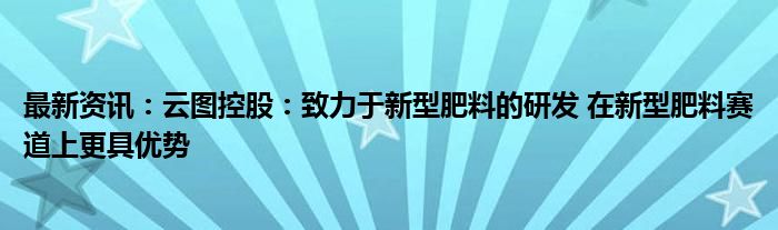 最新资讯：云图控股：致力于新型肥料的研发 在新型肥料赛道上更具优势