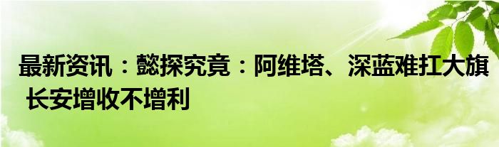 最新资讯：懿探究竟：阿维塔、深蓝难扛大旗 长安增收不增利