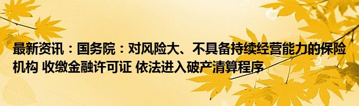 最新资讯：国务院：对风险大、不具备持续经营能力的保险机构 收缴金融许可证 依法进入破产清算程序