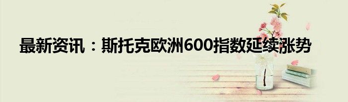 最新资讯：斯托克欧洲600指数延续涨势