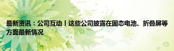 最新资讯：公司互动丨这些公司披露在固态电池、折叠屏等方面最新情况