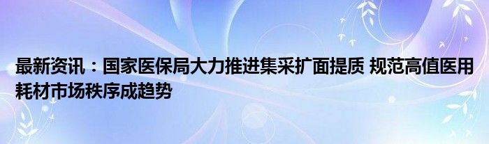 最新资讯：国家医保局大力推进集采扩面提质 规范高值医用耗材市场秩序成趋势