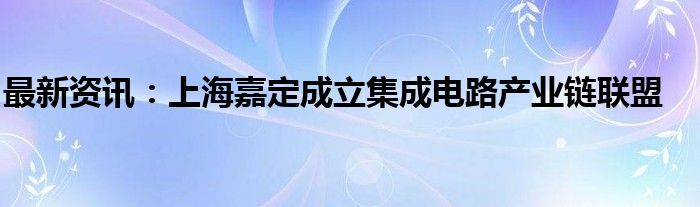 最新资讯：上海嘉定成立集成电路产业链联盟