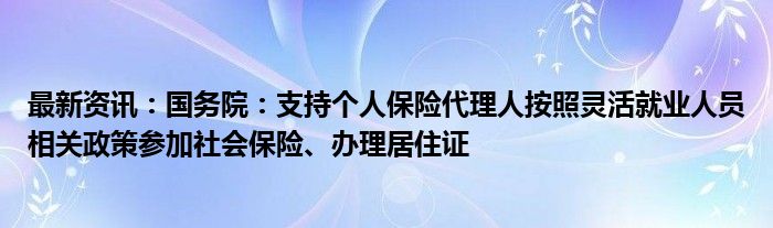 最新资讯：国务院：支持个人保险代理人按照灵活就业人员相关政策参加社会保险、办理居住证