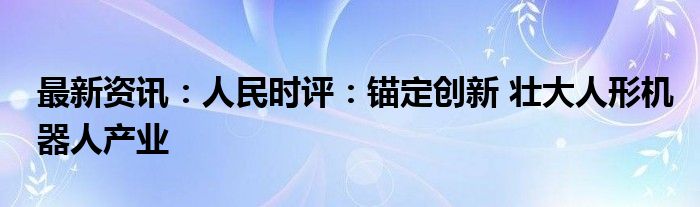 最新资讯：人民时评：锚定创新 壮大人形机器人产业