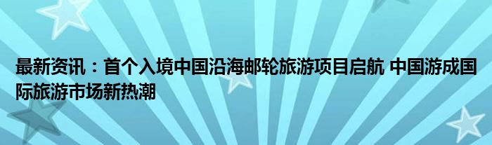 最新资讯：首个入境中国沿海邮轮旅游项目启航 中国游成国际旅游市场新热潮