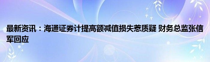 最新资讯：海通证券计提高额减值损失惹质疑 财务总监张信军回应