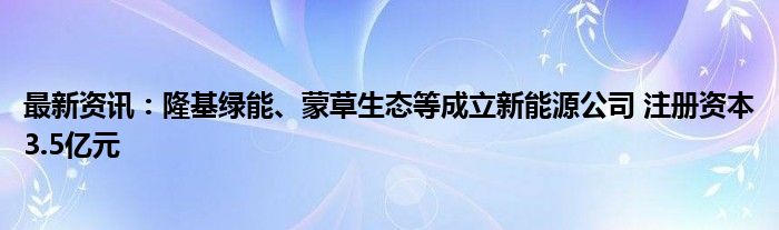 最新资讯：隆基绿能、蒙草生态等成立新能源公司 注册资本3.5亿元