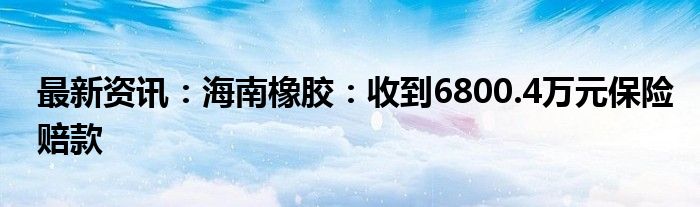 最新资讯：海南橡胶：收到6800.4万元保险赔款