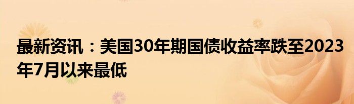 最新资讯：美国30年期国债收益率跌至2023年7月以来最低