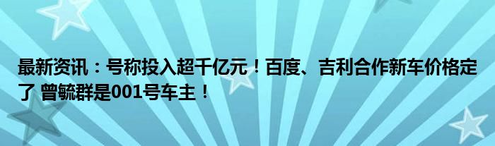 最新资讯：号称投入超千亿元！百度、吉利合作新车价格定了 曾毓群是001号车主！