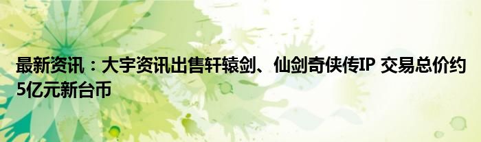 最新资讯：大宇资讯出售轩辕剑、仙剑奇侠传IP 交易总价约5亿元新台币