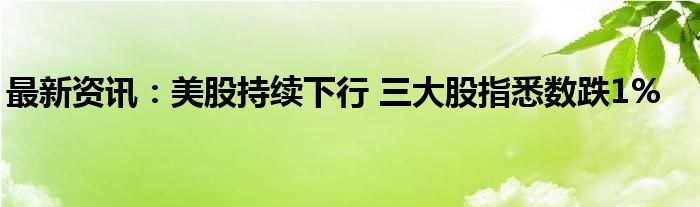 最新资讯：美股持续下行 三大股指悉数跌1%