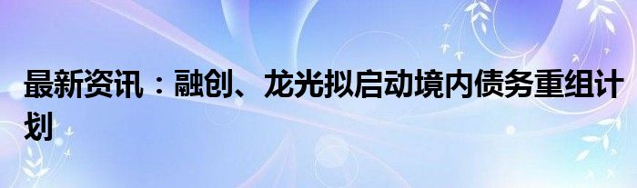 最新资讯：融创、龙光拟启动境内债务重组计划