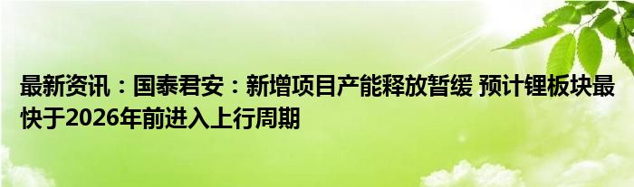 最新资讯：国泰君安：新增项目产能释放暂缓 预计锂板块最快于2026年前进入上行周期