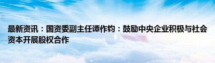 最新资讯：国资委副主任谭作钧：鼓励中央企业积极与社会资本开展股权合作