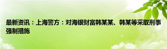 最新资讯：上海警方：对海银财富韩某某、韩某等采取刑事强制措施