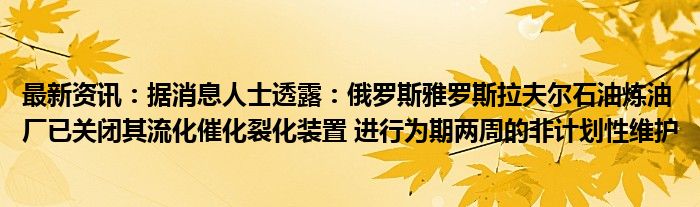 最新资讯：据消息人士透露：俄罗斯雅罗斯拉夫尔石油炼油厂已关闭其流化催化裂化装置 进行为期两周的非计划性维护